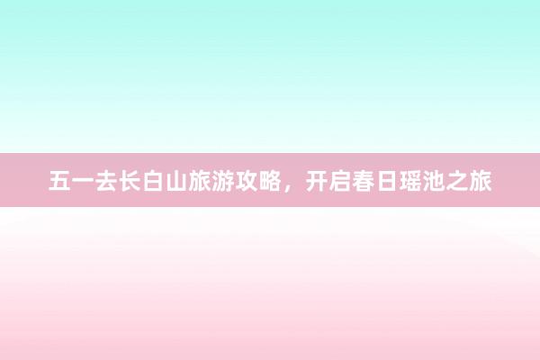五一去长白山旅游攻略，开启春日瑶池之旅