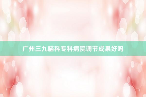 广州三九脑科专科病院调节成果好吗