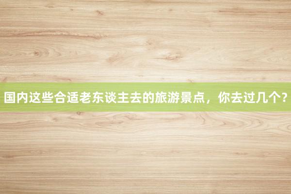 国内这些合适老东谈主去的旅游景点，你去过几个？